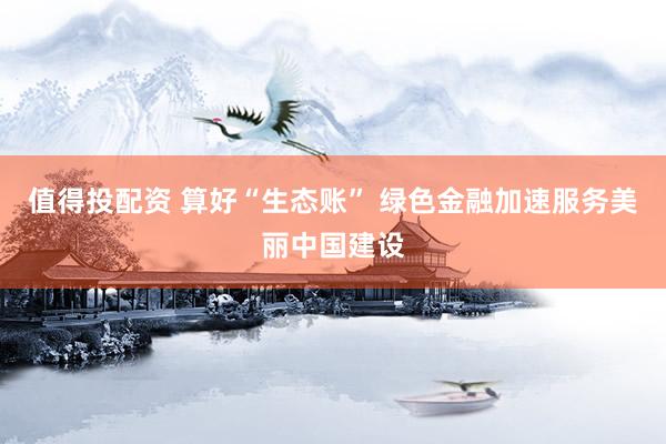 值得投配资 算好“生态账” 绿色金融加速服务美丽中国建设