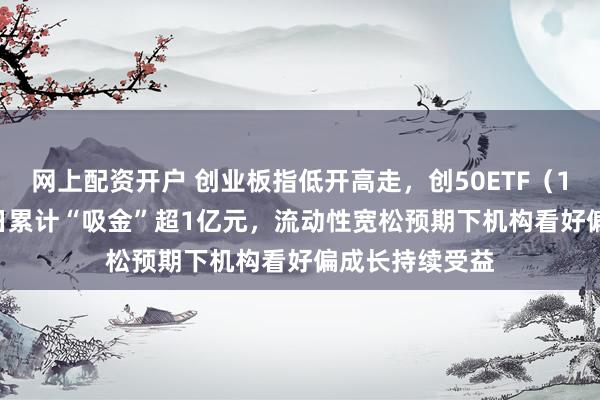 网上配资开户 创业板指低开高走，创50ETF（159681）近5日累计“吸金”超1亿元，流动性宽松预期下机构看好偏成长持续受益