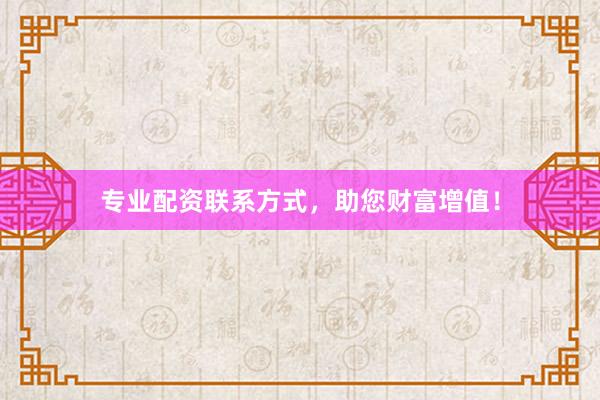 专业配资联系方式，助您财富增值！