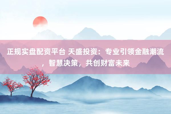 正规实盘配资平台 天盛投资：专业引领金融潮流，智慧决策，共创财富未来