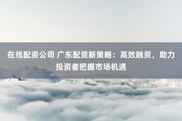 在线配资公司 广东配资新策略：高效融资，助力投资者把握市场机遇