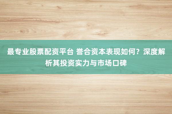 最专业股票配资平台 誉合资本表现如何？深度解析其投资实力与市场口碑