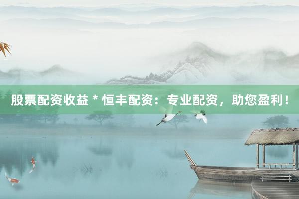 股票配资收益 * 恒丰配资：专业配资，助您盈利！