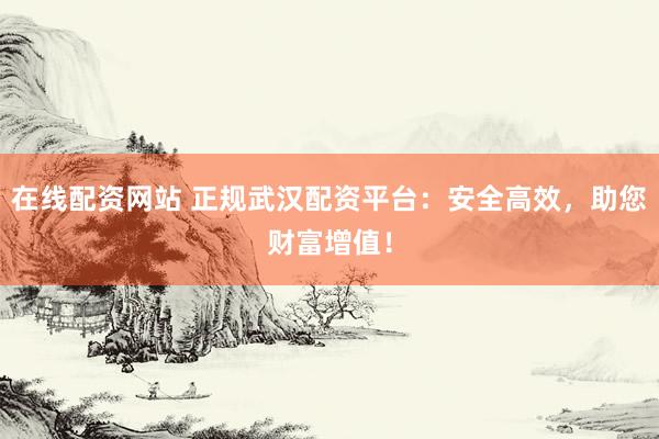 在线配资网站 正规武汉配资平台：安全高效，助您财富增值！