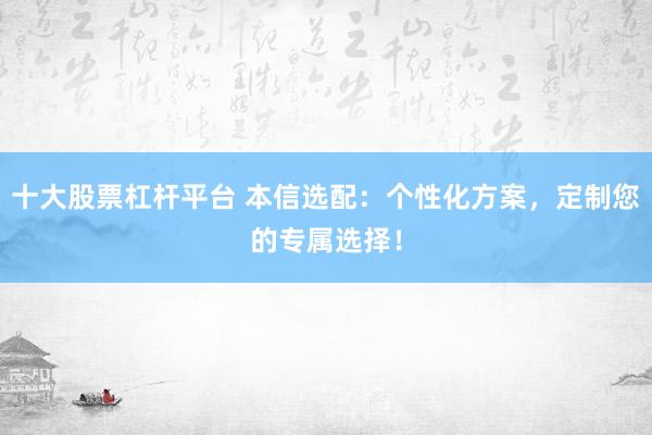 十大股票杠杆平台 本信选配：个性化方案，定制您的专属选择！