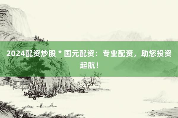 2024配资炒股 * 国元配资：专业配资，助您投资起航！