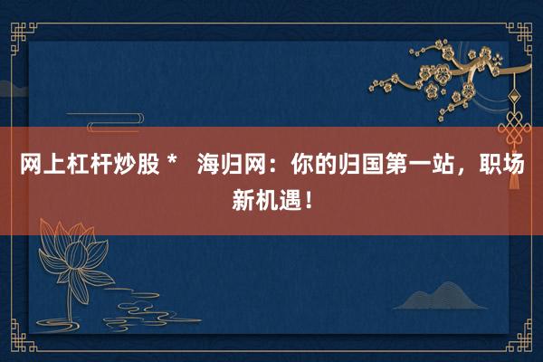 网上杠杆炒股 *   海归网：你的归国第一站，职场新机遇！