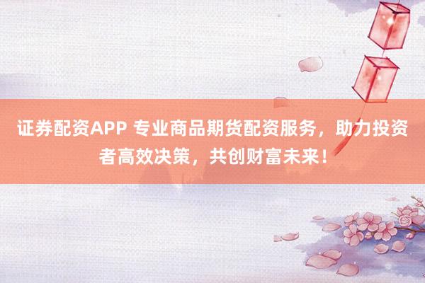 证券配资APP 专业商品期货配资服务，助力投资者高效决策，共创财富未来！