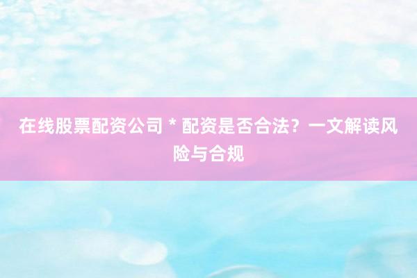 在线股票配资公司 * 配资是否合法？一文解读风险与合规
