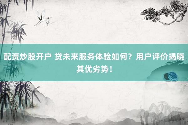 配资炒股开户 贷未来服务体验如何？用户评价揭晓其优劣势！