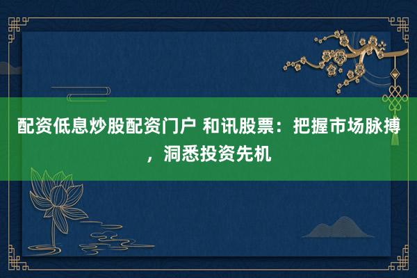 配资低息炒股配资门户 和讯股票：把握市场脉搏，洞悉投资先机
