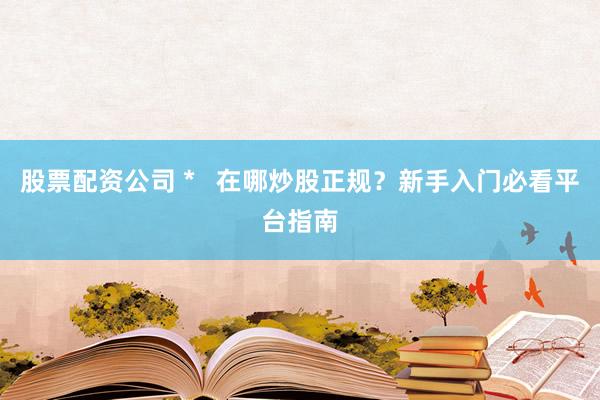 股票配资公司 *   在哪炒股正规？新手入门必看平台指南