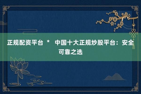 正规配资平台  *   中国十大正规炒股平台：安全可靠之选