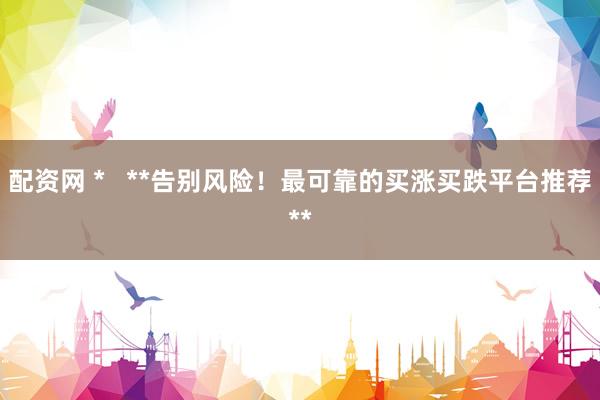 配资网 *   **告别风险！最可靠的买涨买跌平台推荐**