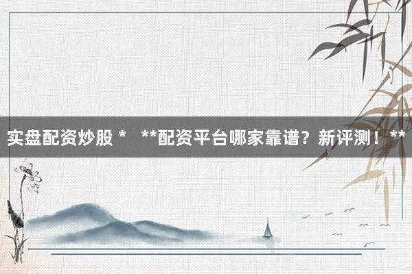 实盘配资炒股 *   **配资平台哪家靠谱？新评测！**
