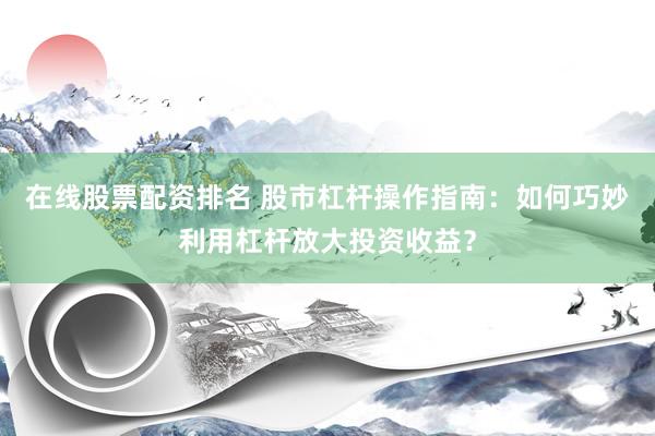 在线股票配资排名 股市杠杆操作指南：如何巧妙利用杠杆放大投资收益？
