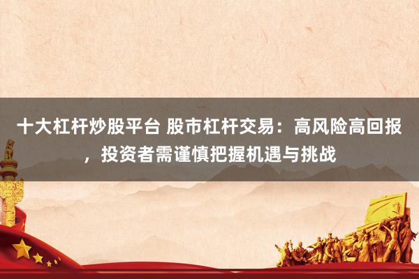 十大杠杆炒股平台 股市杠杆交易：高风险高回报，投资者需谨慎把握机遇与挑战