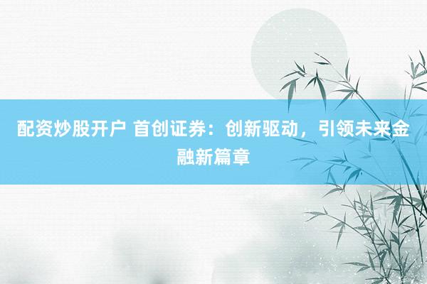 配资炒股开户 首创证券：创新驱动，引领未来金融新篇章