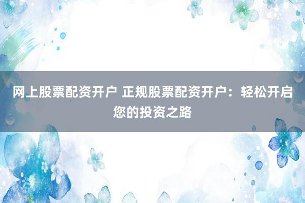 网上股票配资开户 正规股票配资开户：轻松开启您的投资之路