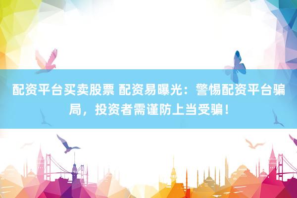 配资平台买卖股票 配资易曝光：警惕配资平台骗局，投资者需谨防上当受骗！
