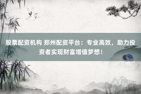 股票配资机构 郑州配资平台：专业高效，助力投资者实现财富增值梦想！
