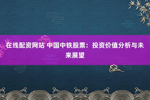 在线配资网站 中国中铁股票：投资价值分析与未来展望