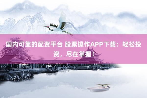 国内可靠的配资平台 股票操作APP下载：轻松投资，尽在掌握！