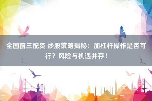 全国前三配资 炒股策略揭秘：加杠杆操作是否可行？风险与机遇并存！