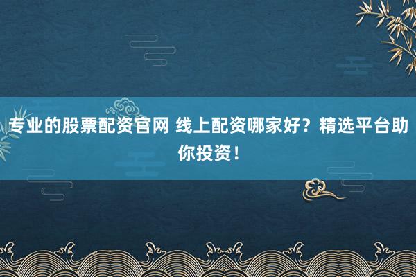 专业的股票配资官网 线上配资哪家好？精选平台助你投资！