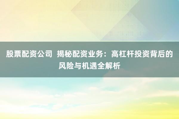 股票配资公司  揭秘配资业务：高杠杆投资背后的风险与机遇全解析