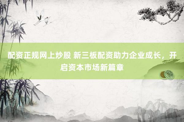 配资正规网上炒股 新三板配资助力企业成长，开启资本市场新篇章