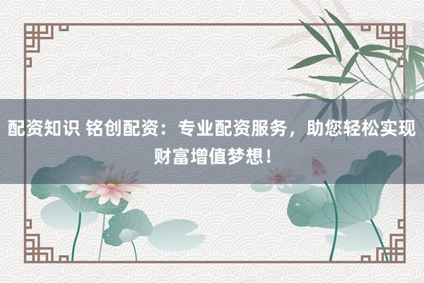 配资知识 铭创配资：专业配资服务，助您轻松实现财富增值梦想！