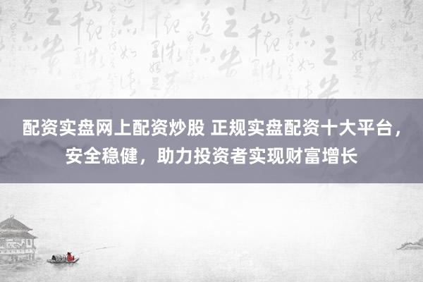 配资实盘网上配资炒股 正规实盘配资十大平台，安全稳健，助力投资者实现财富增长
