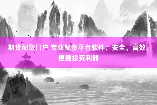 期货配资门户 专业配资平台软件：安全、高效、便捷投资利器