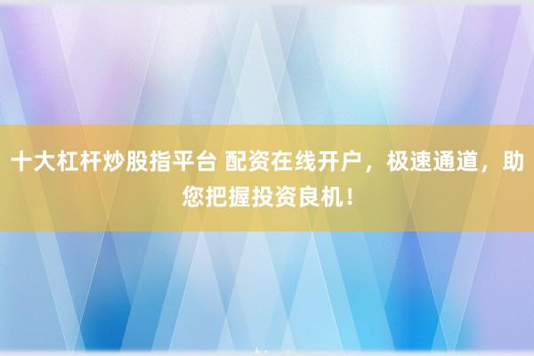 十大杠杆炒股指平台 配资在线开户，极速通道，助您把握投资良机！