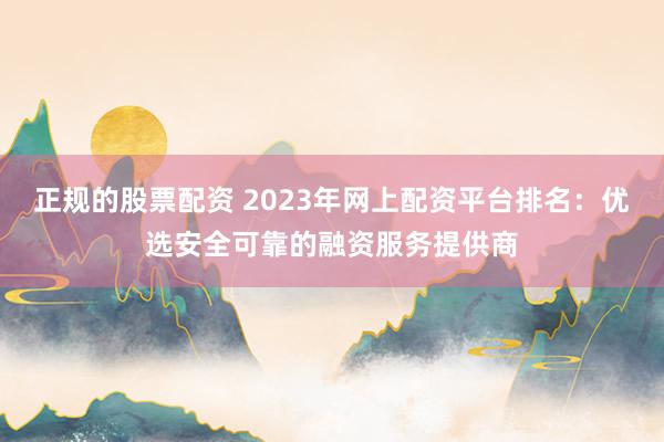 正规的股票配资 2023年网上配资平台排名：优选安全可靠的融资服务提供商