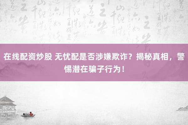 在线配资炒股 无忧配是否涉嫌欺诈？揭秘真相，警惕潜在骗子行为！