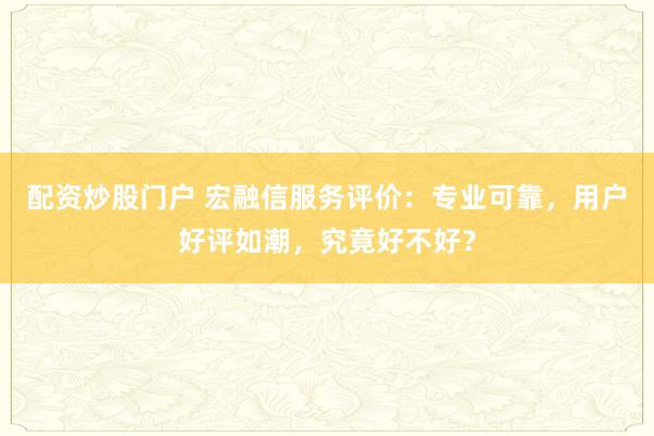 配资炒股门户 宏融信服务评价：专业可靠，用户好评如潮，究竟好不好？
