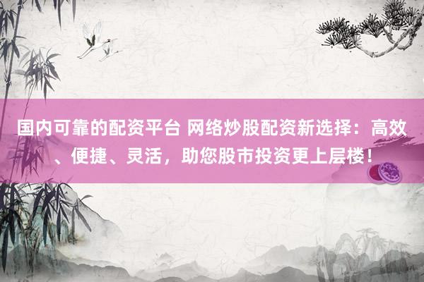 国内可靠的配资平台 网络炒股配资新选择：高效、便捷、灵活，助您股市投资更上层楼！