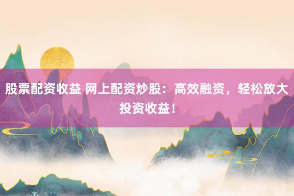 股票配资收益 网上配资炒股：高效融资，轻松放大投资收益！
