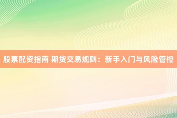 股票配资指南 期货交易规则：新手入门与风险管控