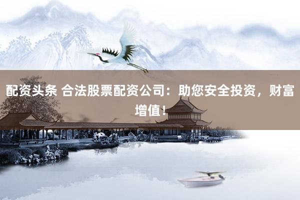 配资头条 合法股票配资公司：助您安全投资，财富增值！