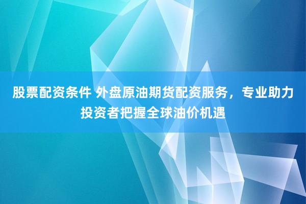 股票配资条件 外盘原油期货配资服务，专业助力投资者把握全球油价机遇