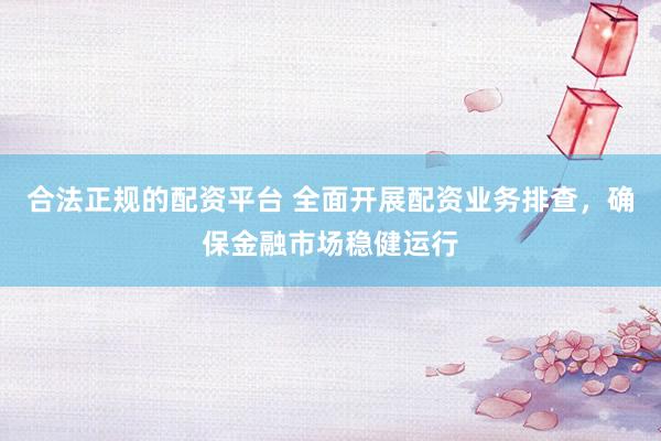 合法正规的配资平台 全面开展配资业务排查，确保金融市场稳健运行