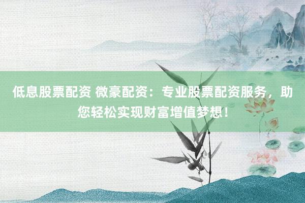 低息股票配资 微豪配资：专业股票配资服务，助您轻松实现财富增值梦想！