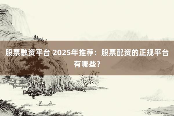 股票融资平台 2025年推荐：股票配资的正规平台有哪些？