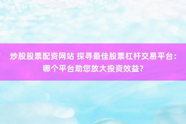 炒股股票配资网站 探寻最佳股票杠杆交易平台：哪个平台助您放大投资效益？