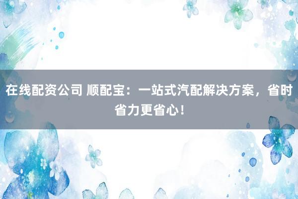 在线配资公司 顺配宝：一站式汽配解决方案，省时省力更省心！