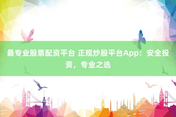 最专业股票配资平台 正规炒股平台App：安全投资，专业之选