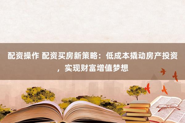 配资操作 配资买房新策略：低成本撬动房产投资，实现财富增值梦想